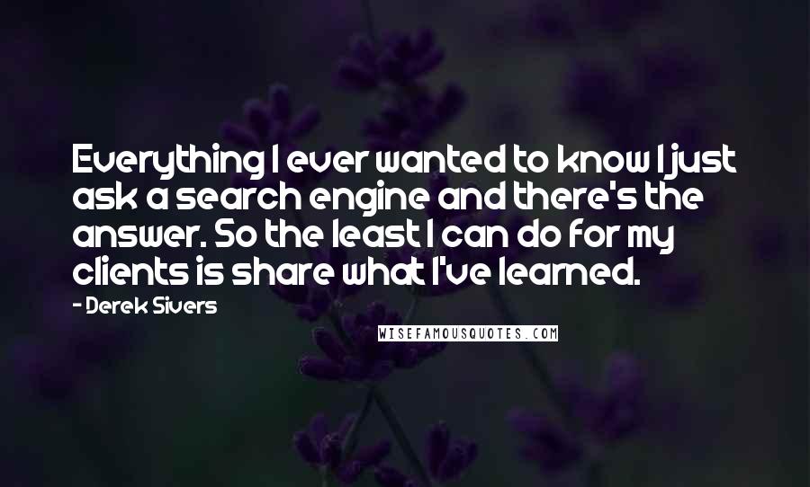 Derek Sivers Quotes: Everything I ever wanted to know I just ask a search engine and there's the answer. So the least I can do for my clients is share what I've learned.