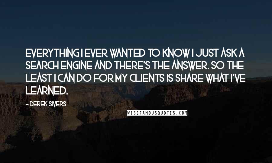 Derek Sivers Quotes: Everything I ever wanted to know I just ask a search engine and there's the answer. So the least I can do for my clients is share what I've learned.