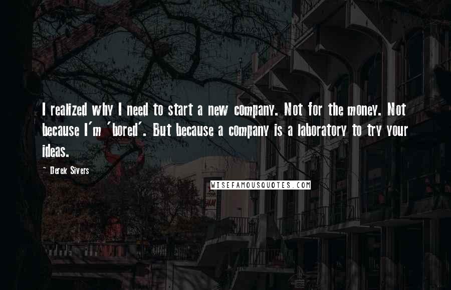 Derek Sivers Quotes: I realized why I need to start a new company. Not for the money. Not because I'm 'bored'. But because a company is a laboratory to try your ideas.