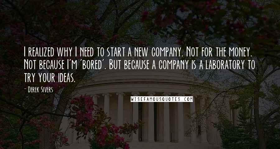 Derek Sivers Quotes: I realized why I need to start a new company. Not for the money. Not because I'm 'bored'. But because a company is a laboratory to try your ideas.