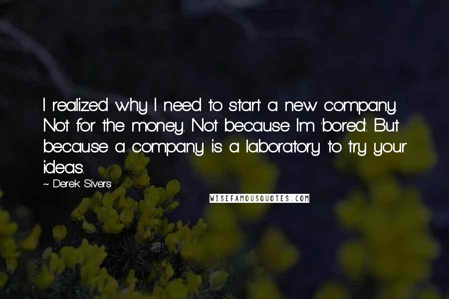 Derek Sivers Quotes: I realized why I need to start a new company. Not for the money. Not because I'm 'bored'. But because a company is a laboratory to try your ideas.