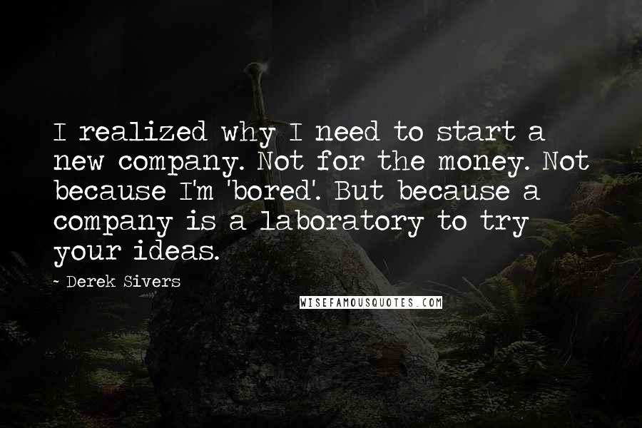 Derek Sivers Quotes: I realized why I need to start a new company. Not for the money. Not because I'm 'bored'. But because a company is a laboratory to try your ideas.