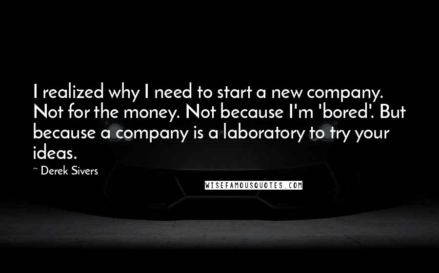 Derek Sivers Quotes: I realized why I need to start a new company. Not for the money. Not because I'm 'bored'. But because a company is a laboratory to try your ideas.