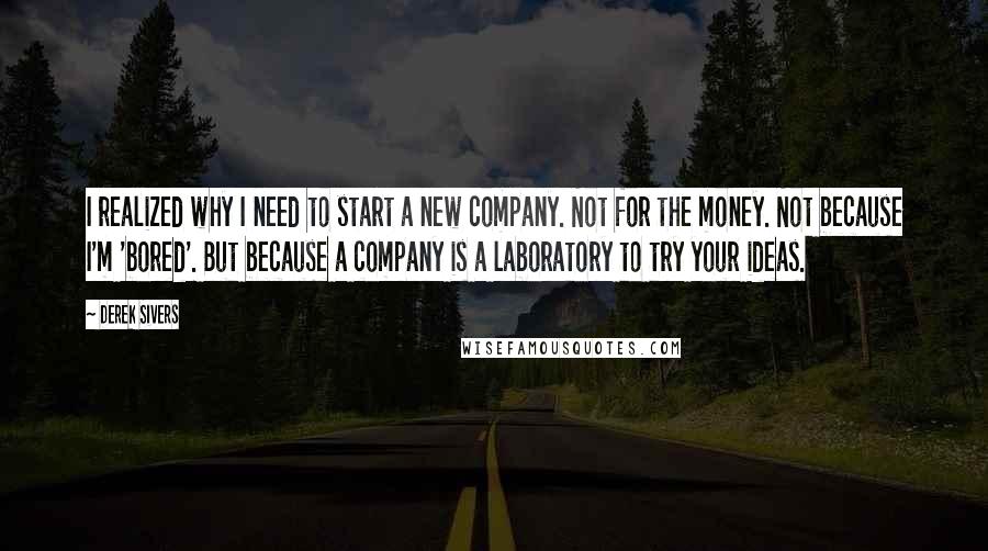 Derek Sivers Quotes: I realized why I need to start a new company. Not for the money. Not because I'm 'bored'. But because a company is a laboratory to try your ideas.