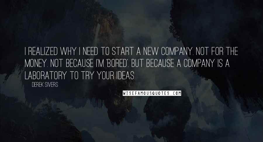 Derek Sivers Quotes: I realized why I need to start a new company. Not for the money. Not because I'm 'bored'. But because a company is a laboratory to try your ideas.