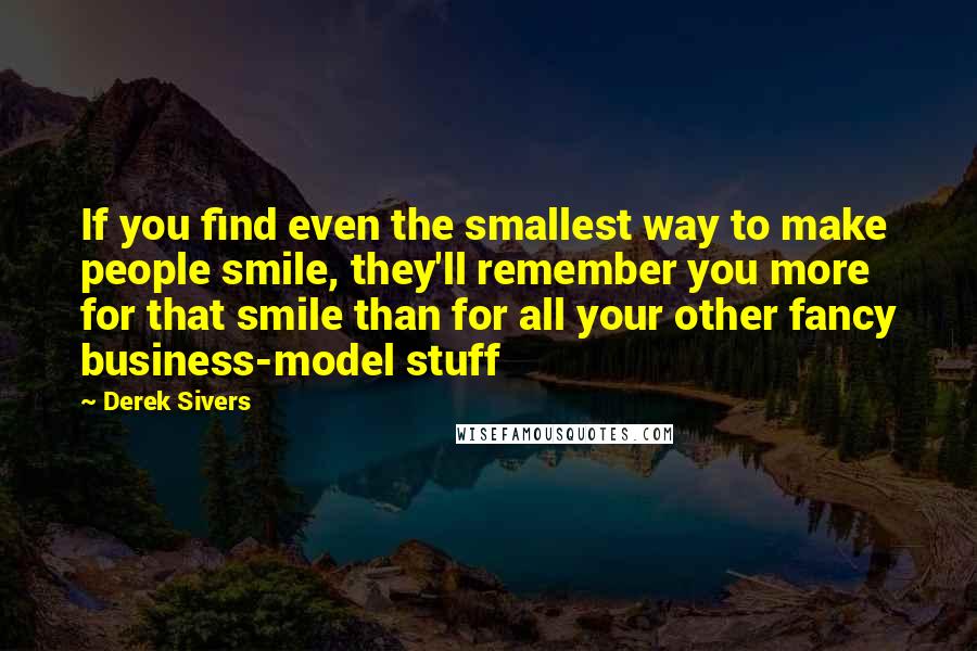 Derek Sivers Quotes: If you find even the smallest way to make people smile, they'll remember you more for that smile than for all your other fancy business-model stuff