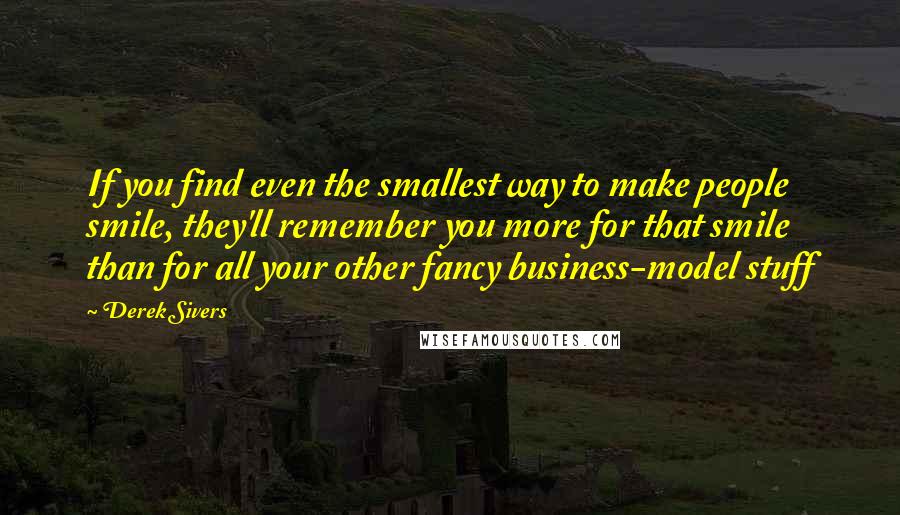 Derek Sivers Quotes: If you find even the smallest way to make people smile, they'll remember you more for that smile than for all your other fancy business-model stuff