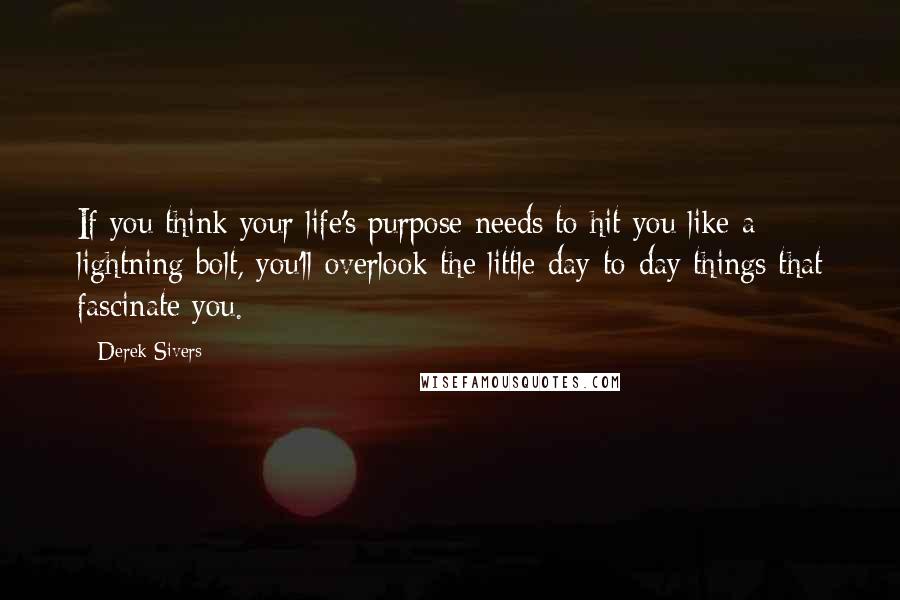 Derek Sivers Quotes: If you think your life's purpose needs to hit you like a lightning bolt, you'll overlook the little day-to-day things that fascinate you.