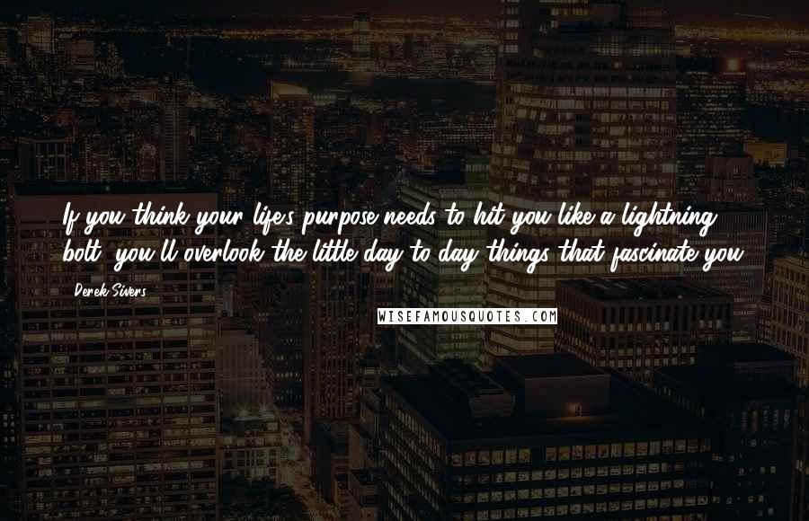 Derek Sivers Quotes: If you think your life's purpose needs to hit you like a lightning bolt, you'll overlook the little day-to-day things that fascinate you.