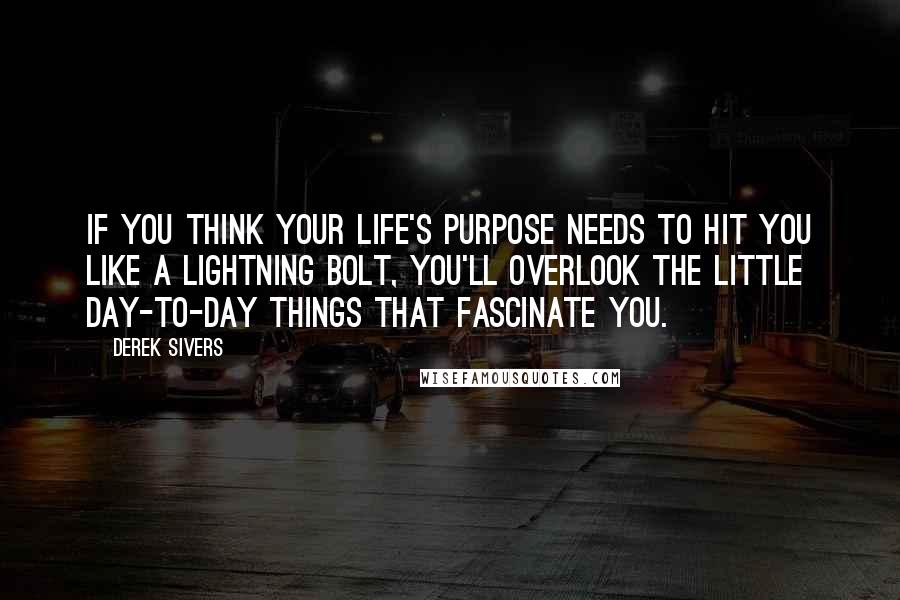 Derek Sivers Quotes: If you think your life's purpose needs to hit you like a lightning bolt, you'll overlook the little day-to-day things that fascinate you.