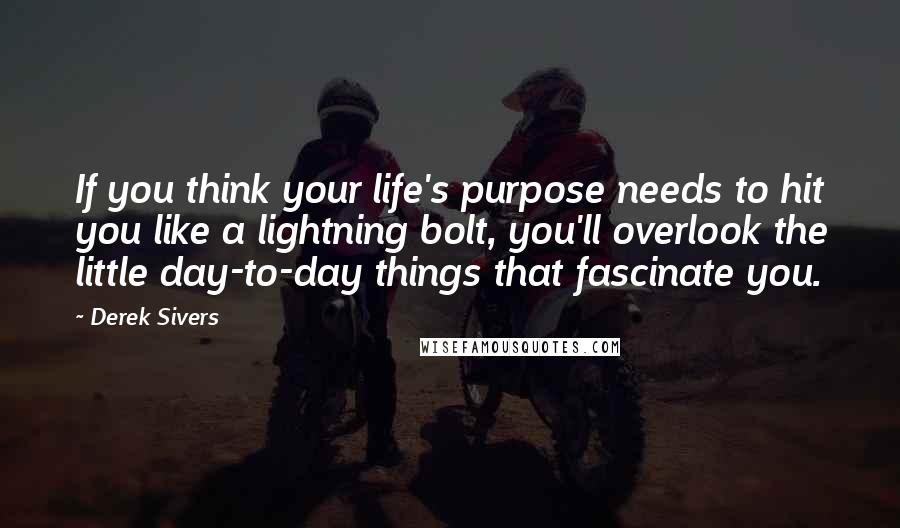 Derek Sivers Quotes: If you think your life's purpose needs to hit you like a lightning bolt, you'll overlook the little day-to-day things that fascinate you.