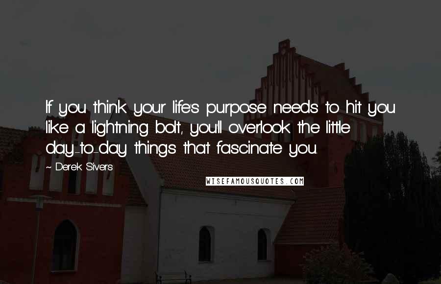 Derek Sivers Quotes: If you think your life's purpose needs to hit you like a lightning bolt, you'll overlook the little day-to-day things that fascinate you.