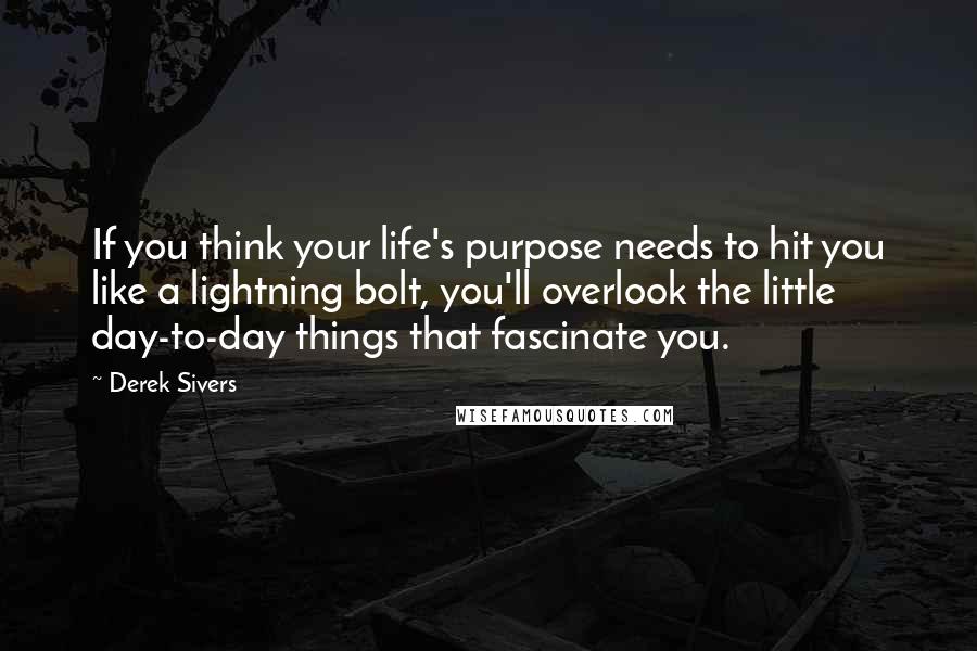 Derek Sivers Quotes: If you think your life's purpose needs to hit you like a lightning bolt, you'll overlook the little day-to-day things that fascinate you.