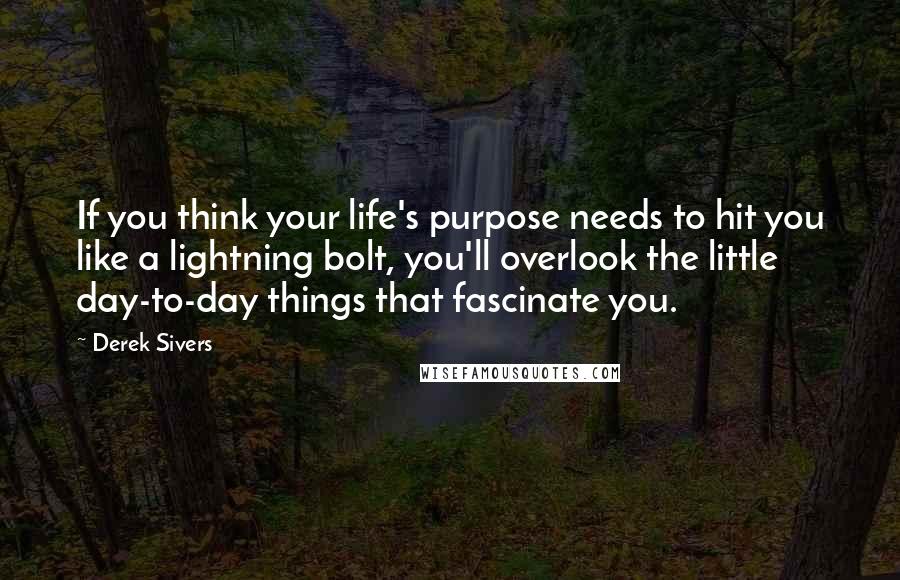 Derek Sivers Quotes: If you think your life's purpose needs to hit you like a lightning bolt, you'll overlook the little day-to-day things that fascinate you.