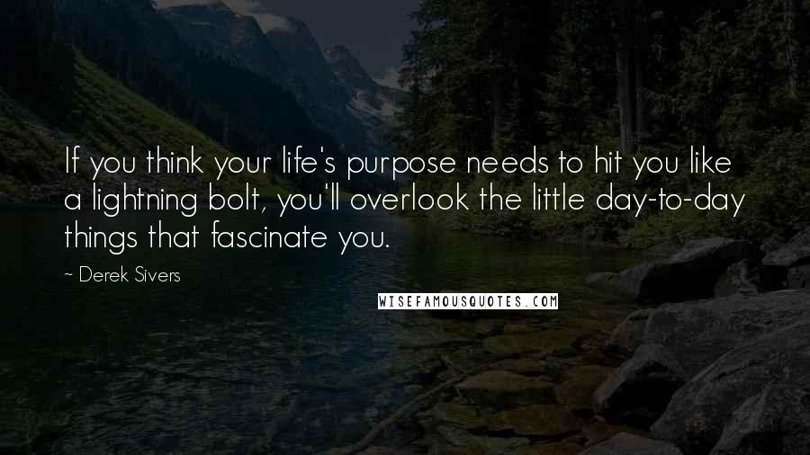 Derek Sivers Quotes: If you think your life's purpose needs to hit you like a lightning bolt, you'll overlook the little day-to-day things that fascinate you.