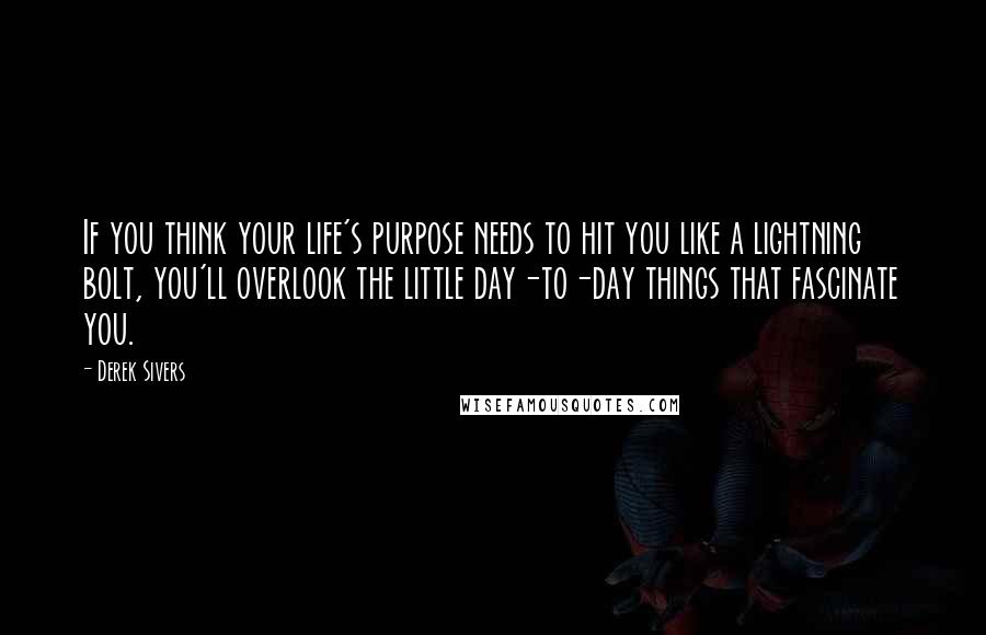 Derek Sivers Quotes: If you think your life's purpose needs to hit you like a lightning bolt, you'll overlook the little day-to-day things that fascinate you.