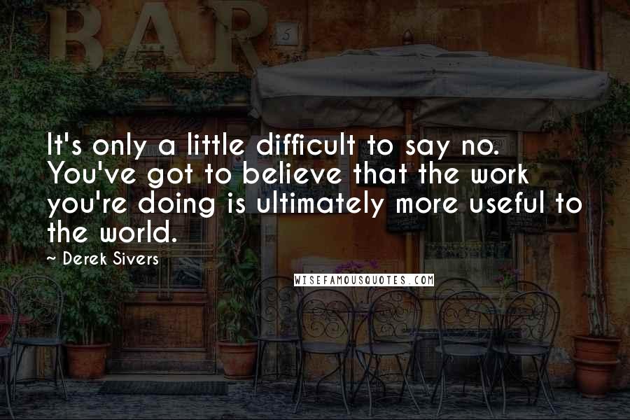 Derek Sivers Quotes: It's only a little difficult to say no. You've got to believe that the work you're doing is ultimately more useful to the world.