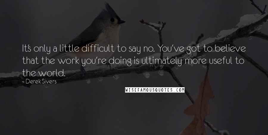 Derek Sivers Quotes: It's only a little difficult to say no. You've got to believe that the work you're doing is ultimately more useful to the world.