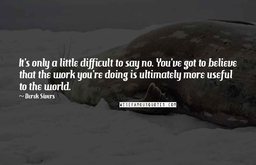 Derek Sivers Quotes: It's only a little difficult to say no. You've got to believe that the work you're doing is ultimately more useful to the world.