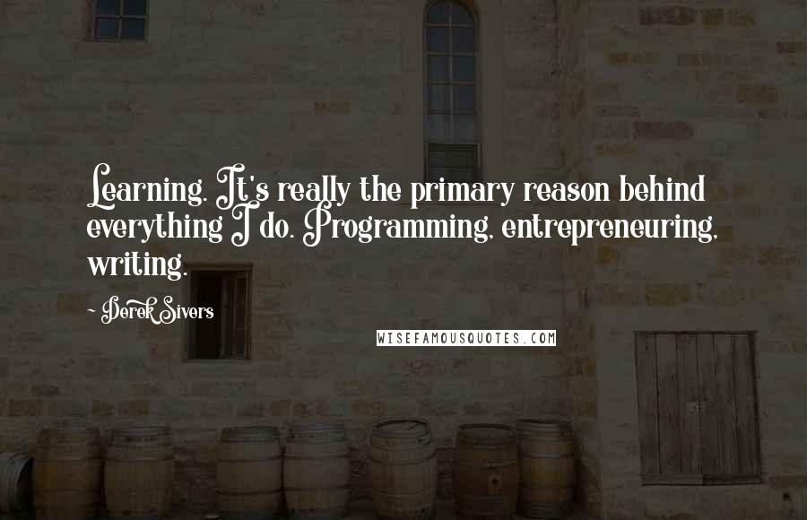 Derek Sivers Quotes: Learning. It's really the primary reason behind everything I do. Programming, entrepreneuring, writing.