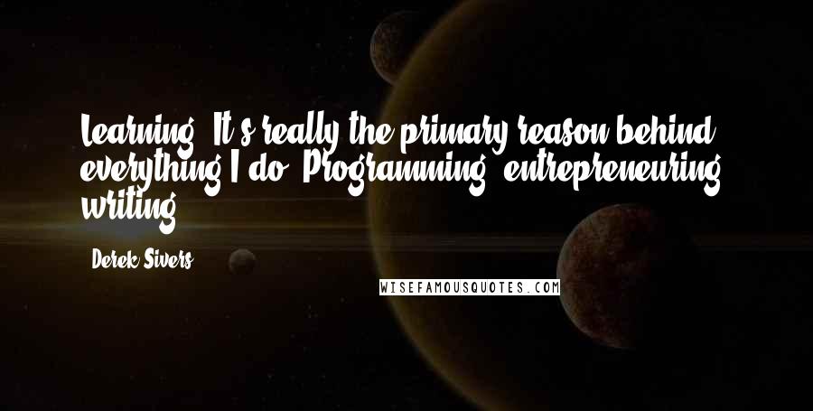 Derek Sivers Quotes: Learning. It's really the primary reason behind everything I do. Programming, entrepreneuring, writing.