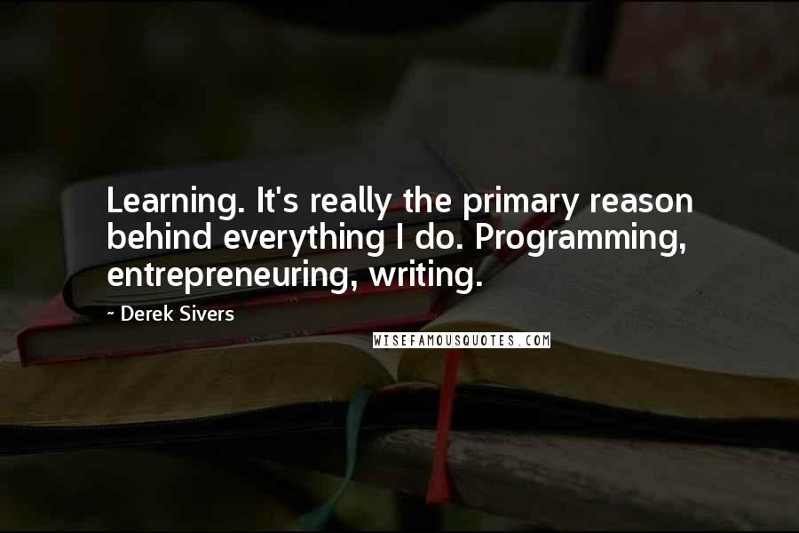 Derek Sivers Quotes: Learning. It's really the primary reason behind everything I do. Programming, entrepreneuring, writing.