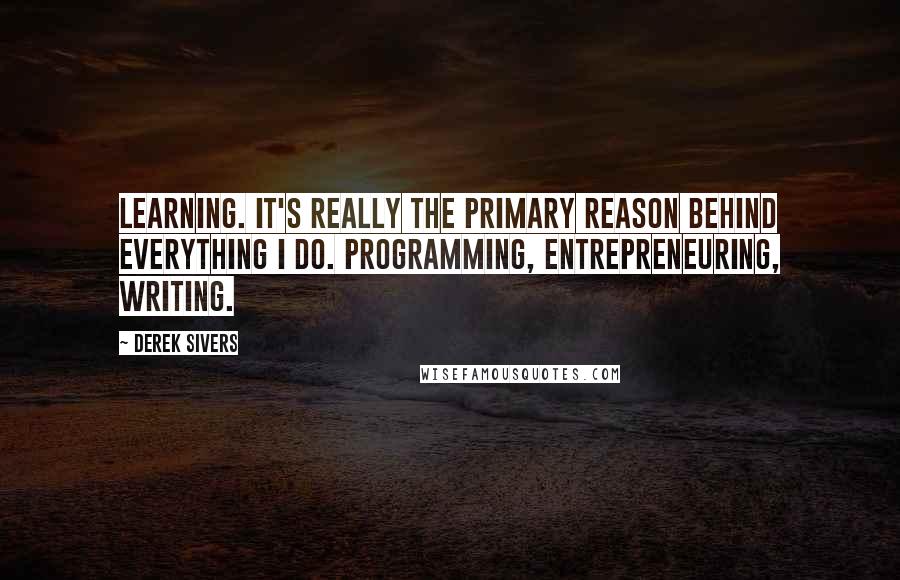 Derek Sivers Quotes: Learning. It's really the primary reason behind everything I do. Programming, entrepreneuring, writing.