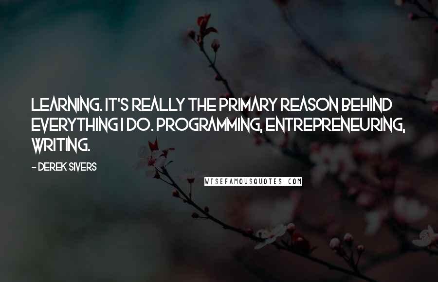 Derek Sivers Quotes: Learning. It's really the primary reason behind everything I do. Programming, entrepreneuring, writing.