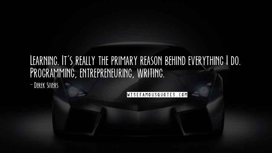 Derek Sivers Quotes: Learning. It's really the primary reason behind everything I do. Programming, entrepreneuring, writing.