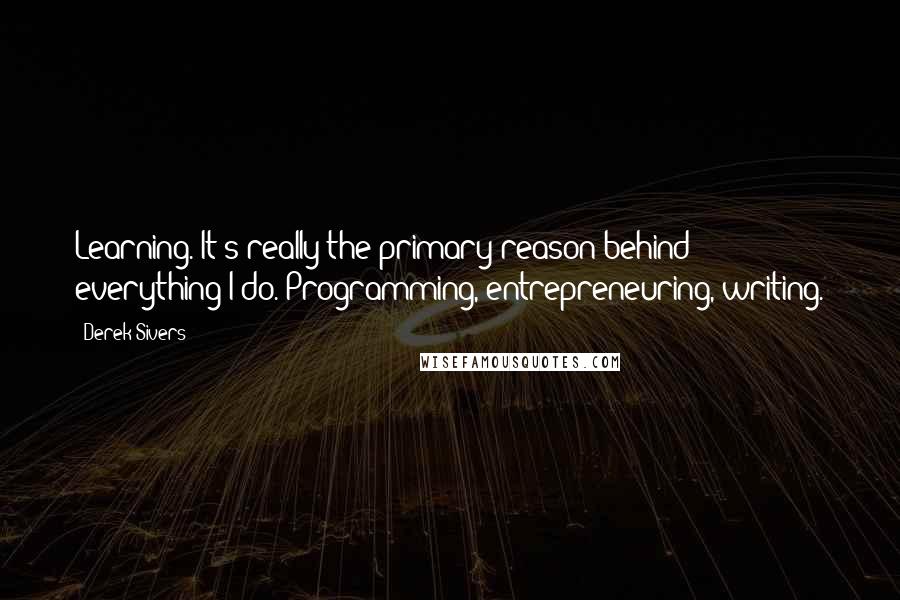 Derek Sivers Quotes: Learning. It's really the primary reason behind everything I do. Programming, entrepreneuring, writing.