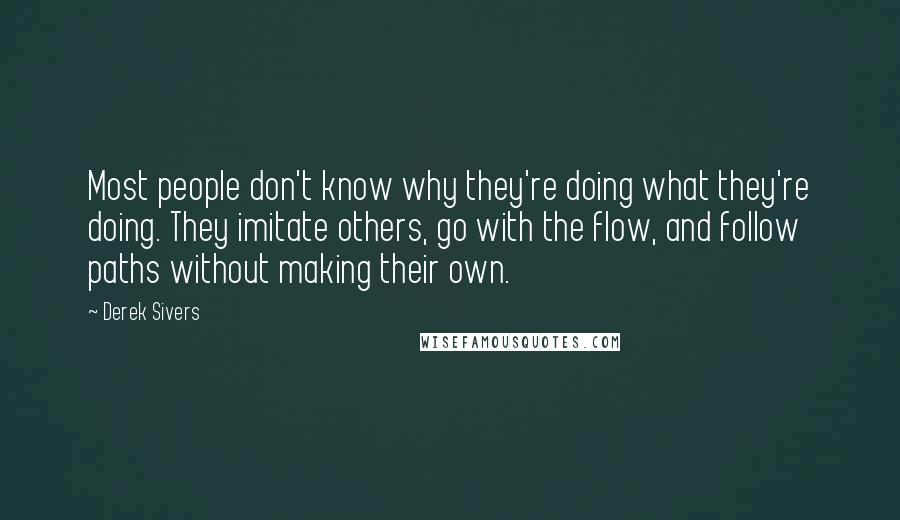 Derek Sivers Quotes: Most people don't know why they're doing what they're doing. They imitate others, go with the flow, and follow paths without making their own.