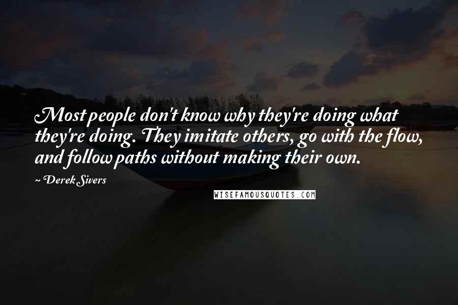 Derek Sivers Quotes: Most people don't know why they're doing what they're doing. They imitate others, go with the flow, and follow paths without making their own.