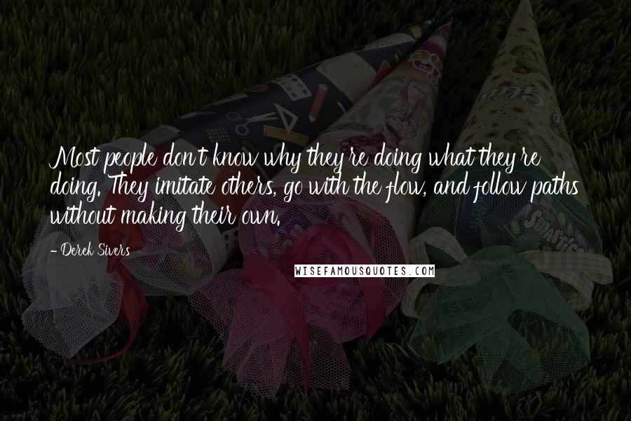 Derek Sivers Quotes: Most people don't know why they're doing what they're doing. They imitate others, go with the flow, and follow paths without making their own.