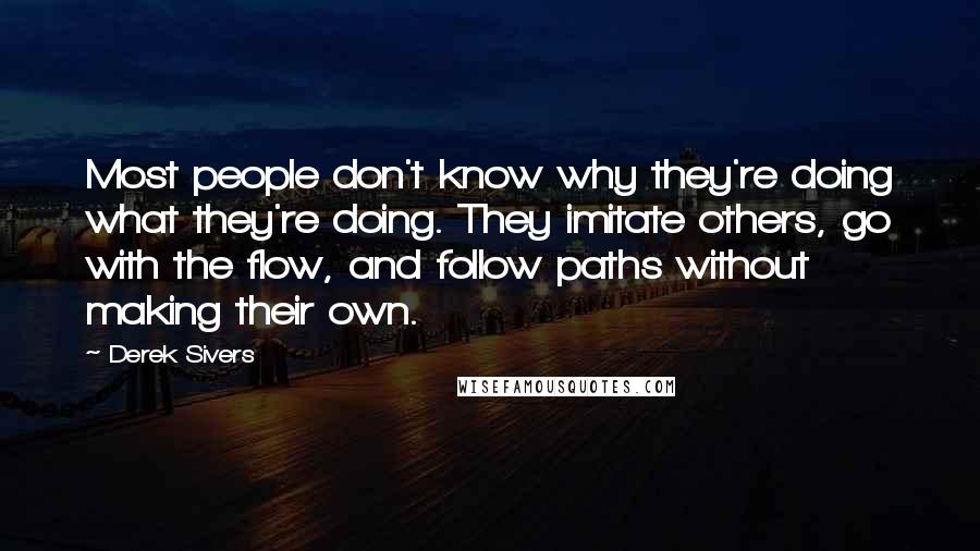 Derek Sivers Quotes: Most people don't know why they're doing what they're doing. They imitate others, go with the flow, and follow paths without making their own.