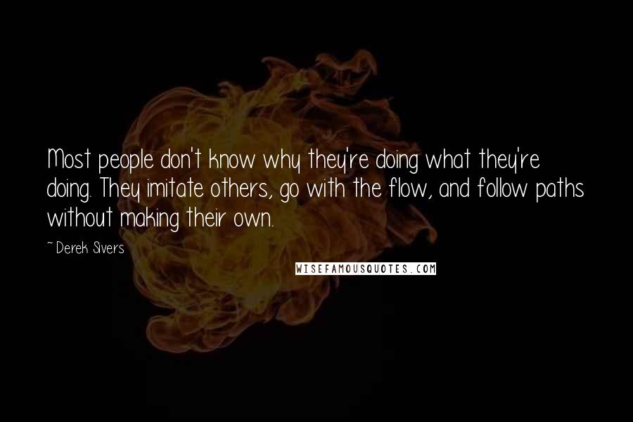 Derek Sivers Quotes: Most people don't know why they're doing what they're doing. They imitate others, go with the flow, and follow paths without making their own.