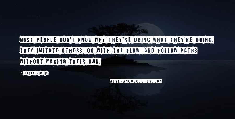 Derek Sivers Quotes: Most people don't know why they're doing what they're doing. They imitate others, go with the flow, and follow paths without making their own.