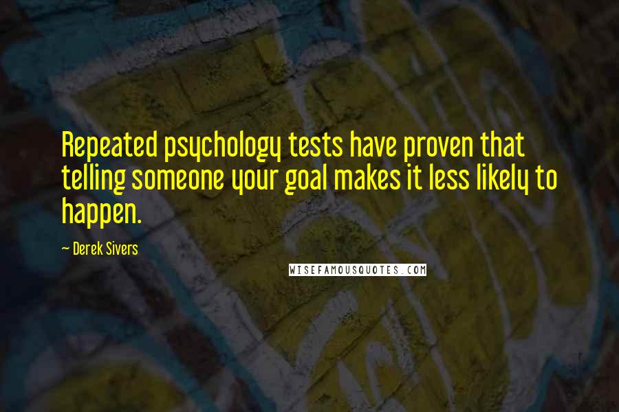 Derek Sivers Quotes: Repeated psychology tests have proven that telling someone your goal makes it less likely to happen.