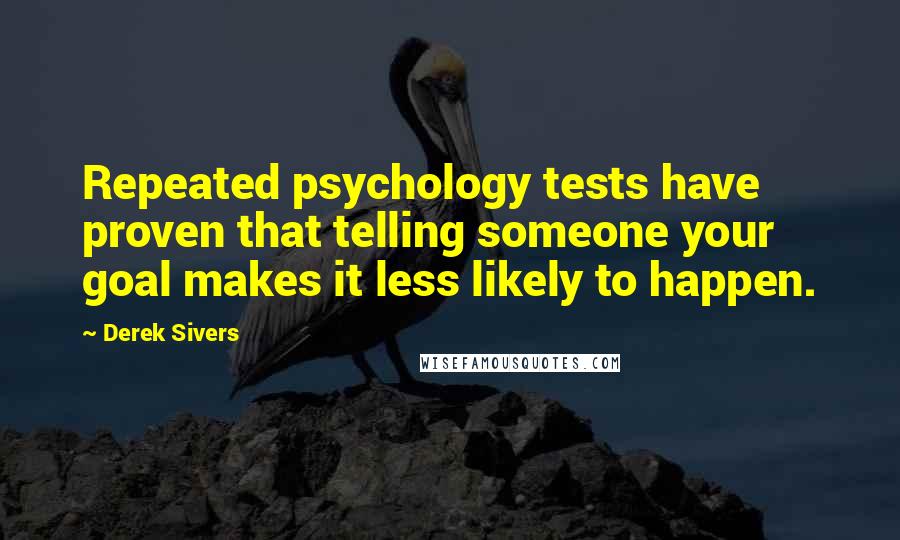 Derek Sivers Quotes: Repeated psychology tests have proven that telling someone your goal makes it less likely to happen.