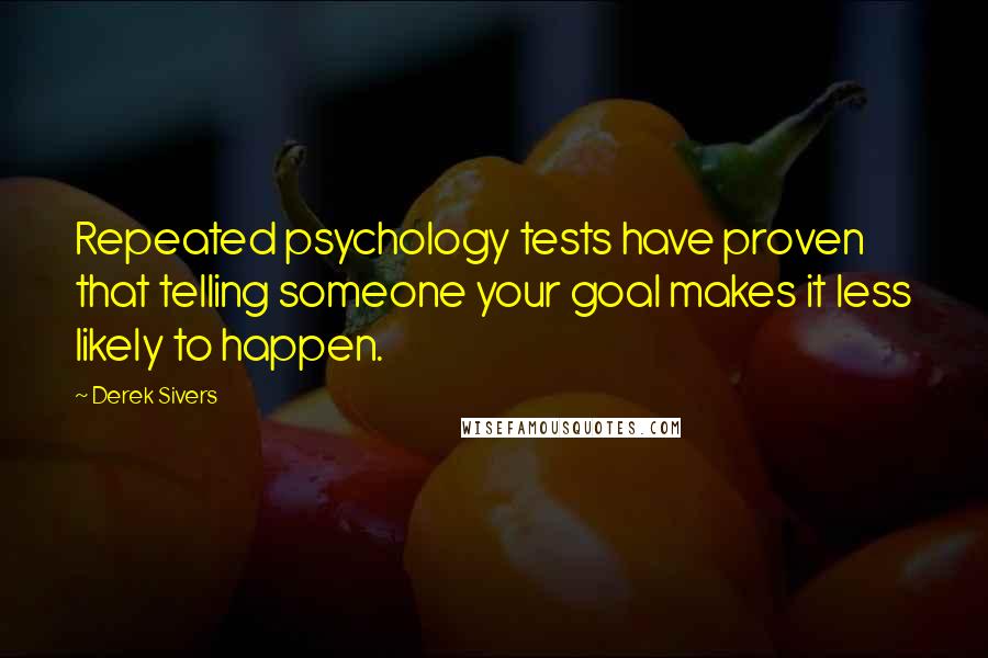 Derek Sivers Quotes: Repeated psychology tests have proven that telling someone your goal makes it less likely to happen.