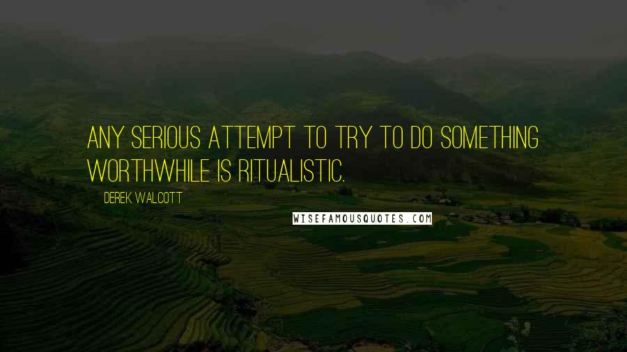 Derek Walcott Quotes: Any serious attempt to try to do something worthwhile is ritualistic.
