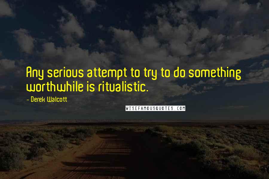 Derek Walcott Quotes: Any serious attempt to try to do something worthwhile is ritualistic.