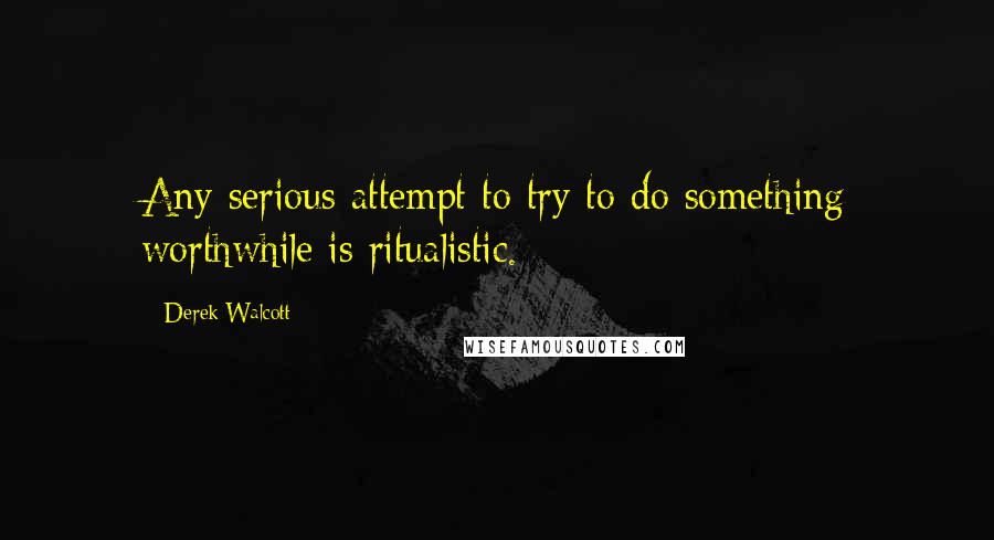 Derek Walcott Quotes: Any serious attempt to try to do something worthwhile is ritualistic.