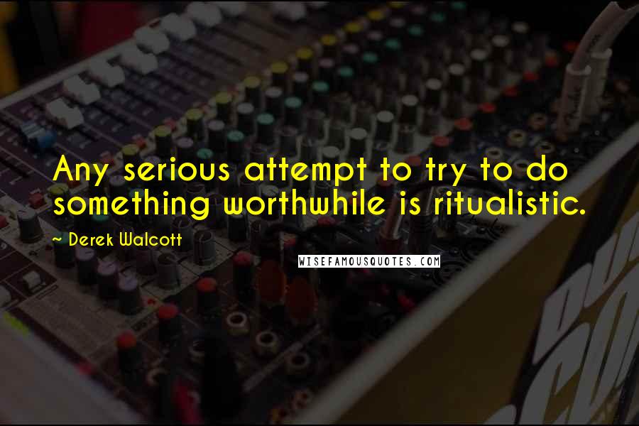 Derek Walcott Quotes: Any serious attempt to try to do something worthwhile is ritualistic.