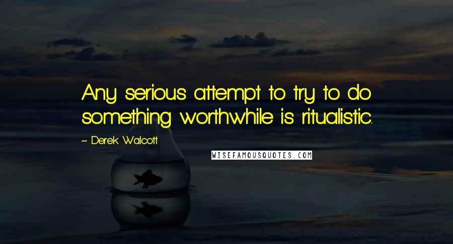 Derek Walcott Quotes: Any serious attempt to try to do something worthwhile is ritualistic.