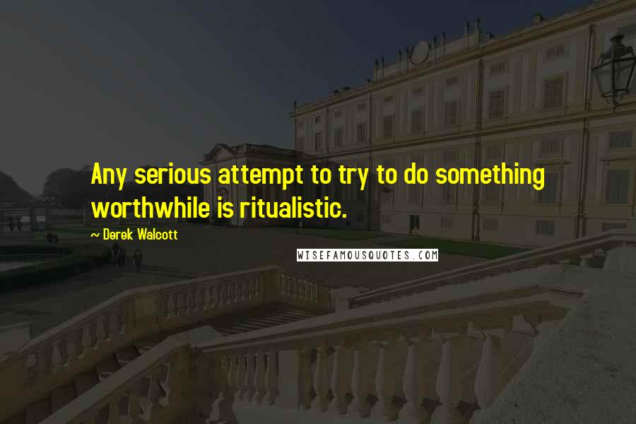 Derek Walcott Quotes: Any serious attempt to try to do something worthwhile is ritualistic.