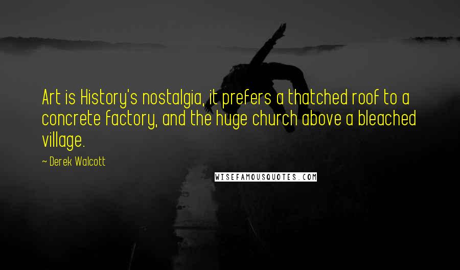 Derek Walcott Quotes: Art is History's nostalgia, it prefers a thatched roof to a concrete factory, and the huge church above a bleached village.