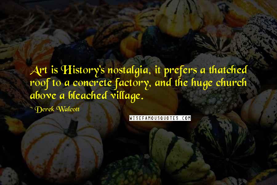 Derek Walcott Quotes: Art is History's nostalgia, it prefers a thatched roof to a concrete factory, and the huge church above a bleached village.