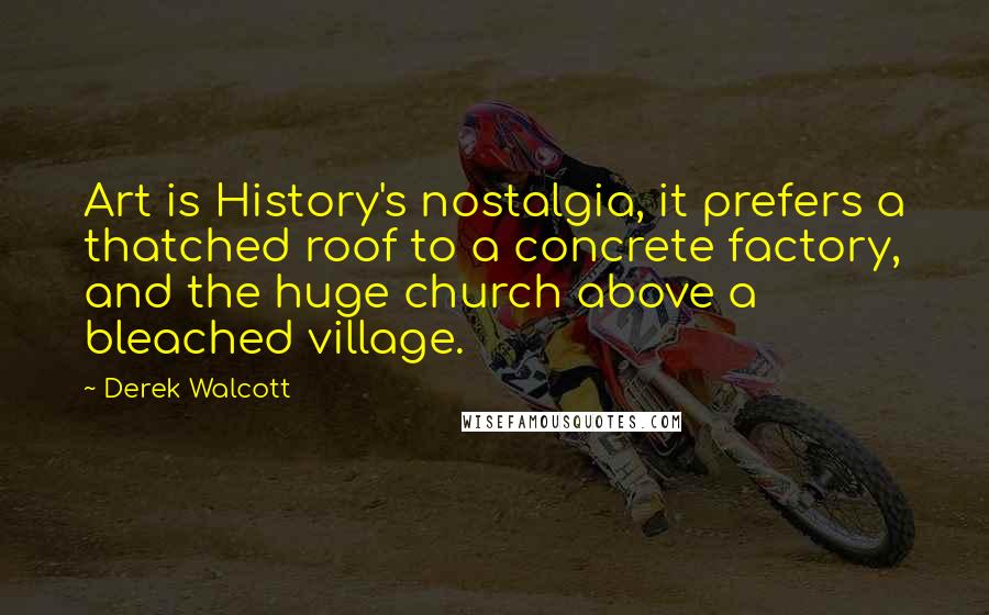 Derek Walcott Quotes: Art is History's nostalgia, it prefers a thatched roof to a concrete factory, and the huge church above a bleached village.