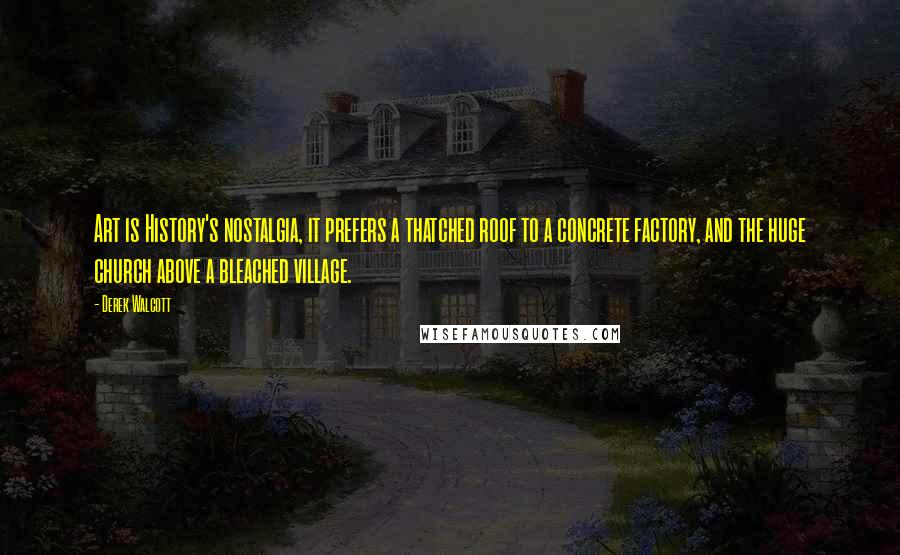 Derek Walcott Quotes: Art is History's nostalgia, it prefers a thatched roof to a concrete factory, and the huge church above a bleached village.