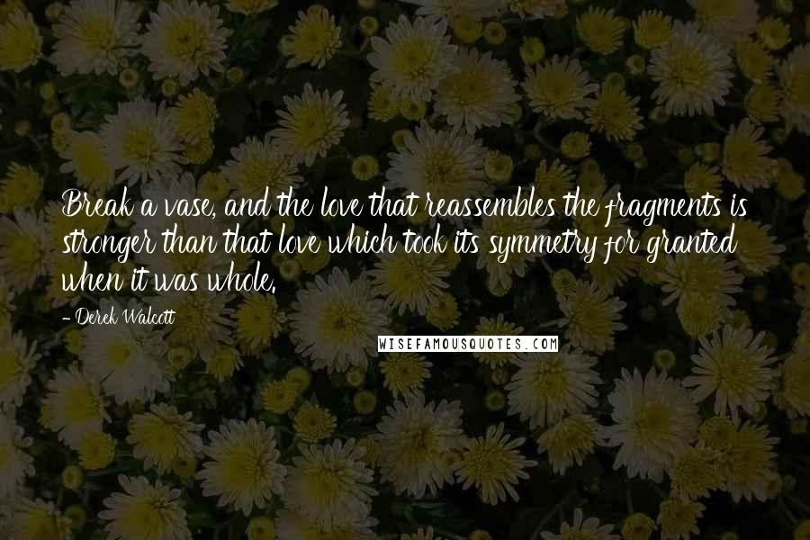 Derek Walcott Quotes: Break a vase, and the love that reassembles the fragments is stronger than that love which took its symmetry for granted when it was whole.